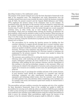 Describing iteration of the multivariate system 
The purpose of the current research was to test the basic descriptive framework in the 
light of the sequential cases. The longitudinal case study demonstrates how the 
variables iterated from case-to-case towards the state in which the business eventually 
took off. Both, the present research and the Uppsala Model (Johanson and Vahlne, 
1977), emphasize the iterative nature of the companies’ entry to new markets. As 
postulated earlier, the description of the iteration can be developed by using following 
the notation {Q}S{R}. In the present research, each customer case represents one 
iteration step, S’, and S, the ability to enter the market through one or more sequential 
customer cases, in other words, one or more iteration steps. Q represents a 
precondition, which must be satisfied before starting the iteration. R represents the 
post-condition, which must be satisfied in order to exit the iteration. When carrying out 
S, the related variables and resources can be altered as the end result of each iteration 
step, S’. In other words, the completion of a customer case can change the state of the 
system in question. Using the classification as proposed, the key results of the present 
research are as follows: 
. The precondition, Q, for starting the iteration process for building the first 
customer references to support growth through one or several customer cases, 
consists of the following elements: previous work experience and education, 
which are needed to build the customer reference and redevelop of the product if 
necessary. Previous work experience and education are static variables. They 
were unchanged during the realization of S. Previous contacts to customers are 
emphasized by the present research. The contacts were needed to obtain the 
potential first customer reference. 
. The necessary post-condition, R, for exiting the iterative process, consists of the 
following items: solid marketing and sales arguments are needed in order to 
acquire subsequent customers; the focus should not be on testing the product 
technology while building the first customer reference; and the commitment of 
this customer to the start-up technology company is also necessary. Other exit 
criteria may be related to the exhaustion of resources such as financial and social 
capital. If no resources are available, in most cases, the specified goals cannot be 
achieved. 
. Each iteration step, S’, can change the variables and state of the system, because, 
in each iteration round, during the completion of a customer case, start-up 
technology companies can gain experimental knowledge, such as sales 
arguments and technology-related issues, from the customer cases. Resources 
are either gained or lost, and, therefore, before completing a new customer case, 
for example, both social, and financial capital must usually be checked before a 
new iteration step. 
The precondition and post-condition concretize the meaning and role of the variables 
for basic descriptive framework. Some of the variables are needed to fulfill the 
precondition for carrying out S, while the others are needed to fulfill the post-condition 
in order to stop carrying out S. Table III illustrates the business taking off after all the 
post-conditions were satisfied. Gries (1983) promotes using the weakest precondition in 
order to prove the rationale. Other preconditions might ensure the success of the 
program, S, but the rationale behind the program might be difficult to validate. 
The first 
customer 
reference 
299 
 