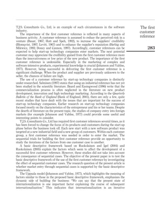 T.J.S. Consultants Co., Ltd, is an example of such circumstances in the software 
industry. 
The importance of the first customer reference is reflected in many aspects of 
business activity. A customer reference is assumed to reduce the perceived risk in a 
venture (Bauer, 1967; Hutt and Speh, 1992), to increase the suppliers’ credibility 
(Blomqvist, 1997; Levitt, 1967) and to enhance the supplier’s reputation (Herbig and 
Milewicz, 1993; Doney and Cannon, 1997). Accordingly, customer references can be 
expected to help start-up technology companies enter markets. The next potential 
customer may appreciate the credibility gained from the first customer reference more 
than the innovativeness or low price of the new product. The importance of the first 
customer reference is undeniable. Especially in the marketing of complex and 
software-intensive products, experimental knowledge is crucial (Johanson and Vahlne, 
1977). However, being successful in delivering the first customer reference is a 
significant challenge. When the product and supplier are previously unknown to the 
seller, the chances of failure are high. 
The use of a customer reference by start-up technology companies is distinctly 
under-researched. Salminen (1997) states that using an industrial reference has not yet 
been studied in the scientific literature. Beard and Easingwood (1996) write that the 
commercialization process is often neglected in the literature on new product 
development, innovation and high technology marketing. According to the Quarterly 
Bulletin of the Bank of England (Bank of England, 2001), there are only a few, quite 
recent studies that have dealt with the issues that are important for the success of 
start-up technology companies. Earlier research on start-up technology companies 
focused mostly on the characteristics of the entrepreneur and his or her teams. Despite 
the dearth of literature on the present topic, the studies of company entry into foreign 
markets (for example Johanson and Vahlne, 1977) could provide some useful and 
interesting points to consider. 
T.J.S. Consultants Co., Ltd has required first customer references several times, as it 
has been forced to change the focus of its products and customers during the start-up 
phase before the business took off. Each new start with a new software product was 
targeted at a new industrial field and a new group of customers. Within each customer 
group, a first customer reference was needed in order to enter the market. The 
sequential trials for building the first customer reference provide an opportunity to 
study the iterations of the factors from one customer case to another. 
A basic descriptive framework based on Ruokolainen and Igel (2004) and 
Ruokolainen (2005) explain the factors which seem to affect the development of a 
successful first customer reference. However, these studies did not take into account 
the consequence of sequential cases. The objective of the present paper is to test the 
basic descriptive framework of the use of the first customer reference by investigating 
the effect of sequential customer cases. The research question of the present article is 
whether market entry through sequential cases is supported by the basic descriptive 
framework. 
The Uppsala model (Johanson and Vahlne, 1977), which highlights the meaning of 
factors similar to those in the proposed basic descriptive framework, emphasizes the 
dynamic side of building the business: “We can say that the present state of 
internationalization is one important factor explaining the course of subsequent 
internationalization.” This indicates that internationalization is an iterative 
The first 
customer 
reference 
283 
 