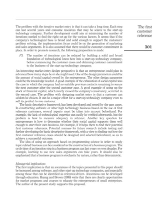 The problem with the iterative market entry is that it can take a long time. Each step 
can last several years and consume resources that may be scarce to the start-up 
technology company. Further development could aim at minimizing the number of 
iterations needed to find the right set-up for the various factors. It seems that if the 
company’s technological base is broad and solid enough to support the customers’ 
problem solving, the implementation focus could be on the generation of marketing 
and sales arguments. It is also assumed that there would be customer commitment in 
place. In order to promote research, the following proposition is made: 
P3. The number of iterations can be reduced by building a solid and broad 
foundation of technological know-how into a start-up technology company, 
before commencing the customer cases and obtaining customer commitment 
to the business of the start-up technology company. 
An interesting market-entry-design perspective is that an entrepreneur could plan in 
advanced how many steps he or she might need. One of the design parameters could be 
the amount of social capital owned by the entrepreneur. The other design parameter 
could be the knowledge needed. A good example of the exhaustion of social capital was 
the case in which the company had no suitable previous contacts remaining to secure 
the next customer after the second customer case. A good example of using up the 
stock of financial capital, which nearly caused the company’s insolvency, occurred in 
the second case. The problem with designing market entry is that a customer can 
seldom be chosen. It can be a major effort for a start-up technology company even to 
sell its product to one customer. 
The basic descriptive framework has been developed and tested by the past cases. 
In constructing software or other high technology business based on the use of first 
reference customers, several aspects must be taken into account beforehand. For 
example, the lack of technological expertise can easily be verified afterwards, but the 
problem is how to measure adequacy in advance. Another key question for 
entrepreneurs is how to determine whether their social capital supports them well 
enough to start their own business, for example, if it helps them to find their potential 
first customer references. Potential avenues for future research include testing and 
further developing the basic descriptive framework, with a view to finding out how the 
first customer reference cases should be designed and selected beforehand, so as to 
achieve a successful outcome. 
The idea of using an approach based on programming science in order to study 
topic-related business can be considered as the construction of a business program. The 
cycle time of an iteration step in a business program can last years or even decades. For 
example, learning to use new sales arguments can take years. It should also be 
emphasized that a business program is stochastic by nature, rather than deterministic. 
Managerial implications 
The first implication is that an awareness of the topics presented in this paper should 
be increased among software, and other start-up technology companies, and especially 
among those that can be identified as reference-driven. Awareness can be developed 
through education. Huang and Brown (1999) write that there are clearly opportunities 
for market programs and courses to educate the entrepreneurs of small enterprises. 
The author of the present study supports this proposal. 
The first 
customer 
reference 
301 
 