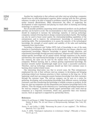 Another key implication is that software and other start-up technology companies 
should focus on solid technological expertise, before starting with the first customer 
reference, in order to be able to respond to problems raised by the customer. This and 
earlier research (Ruokolainen, 2005) demonstrate the effect of neglecting the 
development of sales arguments and placing too much effort on learning and testing 
technology in customer cases. 
Not all possible problems concerning initial commercial products can be predicted 
and they can be hard to avoid. The recommendation is that venture capital financing 
should be employed to increase the technology maturity of start-up technology 
companies, instead of forcing them to design commercial products hastily. The funding 
can also be used to boost social capital, the relationship-building capabilities of the 
entrepreneurs and to improve the entrepreneurs’ knowledge of commercial and 
marketing skills. The recommendation is to assess the maturity of the technological 
knowledge, the strength of social capital, and usability of the sales and marketing 
arguments from time-to-time. 
According to Johanson and Vahlne (1977), lack of knowledge is one of the main 
obstacles to internalization. Knowledge can be divided into two classes, objective and 
experimental knowledge. Objective knowledge is gained through education, and 
experimental knowledge through personal experience. Johanson and Vahlne state that 
market-specific knowledge can be gained mainly through experience in the market, 
and therefore, this experimental knowledge is not generally easily available. Based on 
this research, the same can be said for the market entry of start-up technology 
companies. Without learning, that is, without gaining experimental knowledge, the 
iteration towards market breakthrough might never reach a successful conclusion. 
Therefore, start-up technology companies should use their first customer cases to 
learning about market-related issues. 
One interesting observation was that in several cases, the Thai entrepreneurs 
emphasized the role of their software start-up company in developing and bringing 
technology-related new business practices to their customers in the long run. At the 
beginning, small start-up companies acquire business knowledge from their customers 
through the customer cases. The start-up company can be seen as a centre for 
gathering, developing, and accumulating knowledge from different sources, including 
customers, and then transferring the knowledge to sellable systems or products. In the 
long run, start-up companies can also disseminate new business knowledge back to the 
industry. This role change can be referred to as a “marketing and selling maturation of 
the start-up company”. Customers should regard partnerships with small start-up 
companies as a long-term investment, which may guarantee their own business 
success. Such an approach is supported by partnership theory. 
References 
Aldrich, H. and Zimmer, C. (1986), “Entrepreneurship through social networks”, in Sexton, D. and 
Similor, R. (Eds), The Art and Science of Entrepreneurship, Ballinger, New York, NY, 
pp. 3-23. 
Asmus, D. and Griffin, J. (1993), “Harnessing the power of your suppliers”, The McKinsey 
Quarterly, Vol. 3, pp. 63-78. 
Ayala, F. (1970), “Teleological explanations in evolutionary biology”, Philosophy of Science, 
Vol. 37, pp. 1-15. 
EJIM 
11,2 
302 
 