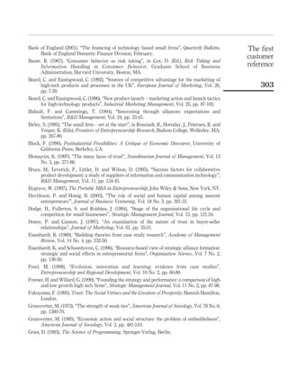 Bank of England (2001), “The financing of technology based small firms”, Quarterly Bulletin, 
Bank of England Domestic Finance Division, February. 
Bauer, R. (1967), “Consumer behavior as risk taking”, in Cox, D. (Ed.), Risk Taking and 
Information Handling in Consumer Behavior, Graduate School of Business 
Administration, Harvard University, Boston, MA. 
Beard, C. and Easingwood, C. (1992), “Sources of competitive advantage for the marketing of 
high-tech products and processes in the UK”, European Journal of Marketing, Vol. 26, 
pp. 7-20. 
Beard, C. and Easingwood, C. (1996), “New product launch – marketing action and launch tactics 
for high-technology products”, Industrial Marketing Management, Vol. 25, pp. 87-103. 
Bidault, F. and Cummings, T. (1994), “Innovating through alliances: expectations and 
limitations”, R&D Management, Vol. 24, pp. 33-45. 
Birley, S. (1995), “The small firm – set at the start”, in Ronstadt, R., Hornday, J., Petersen, R. and 
Vesper, K. (Eds), Frontiers of Entrepreneurship Research, Badson College, Wellesley, MA, 
pp. 267-80. 
Block, F. (1990), Postindustrial Possibilities: A Critique of Economic Discourse, University of 
California Press, Berkeley, CA. 
Blomqvist, K. (1997), “The many faces of trust”, Scandinavian Journal of Management, Vol. 13 
No. 3, pp. 271-86. 
Bruce, M., Leverick, F., Littler, D. and Wilson, D. (1995), “Success factors for collaborative 
product development: a study of suppliers of information and communication technology”, 
R&D Management, Vol. 11, pp. 134-45. 
Bygrave, W. (1997), The Portable MBA in Entrepreneurship, John Wiley & Sons, New York, NY. 
Davidsson, P. and Honig, B. (2003), “The role of social and human capital among nascent 
entrepreneurs’”, Journal of Business Venturing, Vol. 18 No. 3, pp. 301-31. 
Dodge, H., Fullerton, S. and Robbins, J. (1994), “Stage of the organizational life cycle and 
competition for small businesses”, Strategic Management Journal, Vol. 15, pp. 121-34. 
Doney, P. and Cannon, J. (1997), “An examination of the nature of trust in buyer-seller 
relationships”, Journal of Marketing, Vol. 61, pp. 35-51. 
Eisenhardt, K. (1989), “Building theories from case study research”, Academy of Management 
Review, Vol. 14 No. 4, pp. 532-50. 
Eisenhardt, K. and Schoonhoven, C. (1996), “Resource-based view of strategic alliance formation: 
strategic and social effects in entrepreneurial firms”, Organization Science, Vol. 7 No. 2, 
pp. 136-50. 
Freel, M. (1998), “Evolution, innovation and learning: evidence from case studies”, 
Entrepreneurship and Regional Development, Vol. 10 No. 2, pp. 60-80. 
Freeser, H. and Willard, G. (1990), “Founding the strategy and performance: a comparison of high 
and low growth high tech firms”, Strategic Management Journal, Vol. 11 No. 2, pp. 87-98. 
Fukuyama, F. (1995), Trust: The Social Virtues and the Creation of Prosperity, Hamish Hamilton, 
London. 
Granovetter, M. (1973), “The strength of weak ties”, American Journal of Sociology, Vol. 78 No. 6, 
pp. 1360-70. 
Granovetter, M. (1985), “Economic action and social structure: the problem of embeddedness”, 
American Journal of Sociology, Vol. 3, pp. 481-510. 
Gries, D. (1983), The Science of Programming, Springer-Verlag, Berlin. 
The first 
customer 
reference 
303 
 
