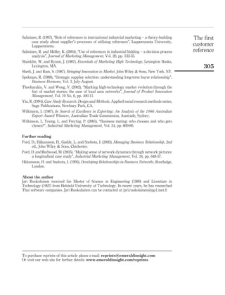 Salminen, R. (1997), “Role of references in international industrial marketing – a theory-building 
case study about supplier’s processes of utilizing references”, Lappeenranta University, 
Lappeenranta. 
Salminen, R. and Mo¨ller, K. (2004), “Use of references in industrial bidding – a decision process 
analysis”, Journal of Marketing Management, Vol. 20, pp. 133-55. 
Shanklin, W. and Ryann, J. (1987), Essentials of Marketing High Technology, Lexington Books, 
Lexington, MA. 
Sheth, J. and Ram, S. (1987), Bringing Innovation to Market, John Wiley & Sons, New York, NY. 
Spekman, R. (1988), “Strategic supplier selection: understanding long-term buyer relationship”, 
Business Horizons, Vol. 3, July-August. 
Theoharakis, V. and Wong, V. (2002), “Marking high-technology market evolution through the 
foci of market stories: the case of local area networks”, Journal of Product Innovation 
Management, Vol. 19 No. 6, pp. 400-11. 
Yin, R. (1994), Case Study Research: Design and Methods, Applied social research methods series, 
Sage Publications, Newbury Park, CA. 
Wilkinson, I. (1987), In Search of Excellence in Exporting: An Analysis of the 1986 Australian 
Export Award Winners, Australian Trade Commission, Austrade, Sydney. 
Wilkinson, I., Young, L. and Freytag, P. (2005), “Business mating: who chooses and who gets 
chosen?”, Industrial Marketing Management, Vol. 34, pp. 669-80. 
Further reading 
Ford, D., Ha°kansson, H., Gadde, L. and Snehota, I. (2003), Managing Business Relationship, 2nd 
ed., John Wiley & Sons, Chichester. 
Ford, D. and Redwood, M. (2005), “Making sense of network dynamics through network pictures: 
a longitudinal case study”, Industrial Marketing Management, Vol. 34, pp. 648-57. 
Ha°kansson, H. and Snehota, I. (1995), Developing Relationships in Business Networks, Routledge, 
London. 
About the author 
Jari Ruokolainen received his Master of Science in Engineering (1989) and Licentiate in 
Technology (1997) from Helsinki University of Technology. In recent years, he has researched 
Thai software companies. Jari Ruokolainen can be contacted at jari.ruokolainen@pp1.inet.fi 
The first 
customer 
reference 
305 
To purchase reprints of this article please e-mail: reprints@emeraldinsight.com 
Or visit our web site for further details: www.emeraldinsight.com/reprints 
