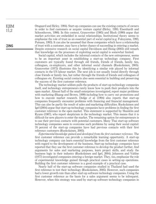 Otsgaard and Birley, 1994). Start-up companies can use the existing contacts of owners 
in order to find customers or acquire venture capital (Birley, 1995; Eisenhardt and 
Schoonhoven, 1996). In this context, Granovetter (1985) and Block (1990) argue that 
market activities are embedded in social relationships. Institutional theory seems to 
emphasize the role of trust as an essential part of social capital (e.g. Fukuyama, 1995; 
Putnam, 1993). It can also be assumed that those companies which have a relationship 
of trust with a customer, may have a better chance of succeeding in entering a market. 
Despite extensive research on social capital Davidsson and Honig (2003) still remark 
that knowledge on the processes of exploiting social capital is somewhat limited. 
Social capital, which includes the informal contacts of the new entrepreneur, seems 
to be an important asset in establishing a start-up technology company. First 
customers are typically found through old friends, friends of friends, family ties, 
colleagues, ex-employers, and other informal social channels (Ruokolainen, 2005). 
Granovetter (1973) illustrates this by identifying a similar role played by informal 
contacts in the US labour market. The next job is not usually found directly through 
close friends or family ties, but rather through the friends of friends and colleagues of 
colleagues etc. Existing social contacts also seem essential in building and preserving 
the success of the first customer reference. 
The technology market seldom pulls the products of start-up technology companies 
itself, and technology entrepreneurs rarely know how to push their products into the 
open market. Almost half of the small enterprises investigated, report major problems 
with marketing (Huang and Brown, 1999) including how to carry out promotions and 
how to execute market research. Dodge et al. (1994) also reports that start-up 
companies frequently encounter problems with financing and financial management. 
This can also be partly the result of sales and marketing difficulties. Ruokolainen and 
Igel (2004) argue that start-up technology companies have problems in finding the first 
customer reference in the open market. This statement is supported by Shanklin and 
Ryann (1987), who report skepticism in the technology market. This means that it is 
difficult for new players to enter the market. The remaining option for entrepreneurs is 
to use their previous contacts with potential customers. Many Thai start-up software 
technology companies seem to overcome such problems by using their social capital: 
70 percent of the start-up companies have had previous contacts with their first 
reference customers (Ruokolainen, 2005). 
Experimental knowledge gained and developed from the first customer reference. The 
first customer reference can provide a remarkable learning opportunity. A start-up 
technology company can learn essential knowledge from the first customer reference 
with regard to the development of the business. Start-up technology companies have 
reported that they use the first customer reference to develop the product further, find 
arguments for sales and marketing purposes, learn project skills, and study the 
business logic in their industry (Ruokolainen and Igel, 2004). Johanson and Vahlne 
(1977) investigated companies entering a foreign market. They, too, emphasize the role 
of experimental knowledge gained through practical cases in setting-up operations. 
Building the first customer reference is a good example of a practical case. 
Nearly half of the start-up software companies studied in Thailand had used the 
first reference to test their technology (Ruokolainen, 2005). However, such companies 
had a lower growth rate than other start-up software technology companies. Using the 
first customer reference as the basis for a sales argument seems to be infrequent. 
However, when this strategy was used by start-up software technology companies in 
EJIM 
11,2 
286 
 