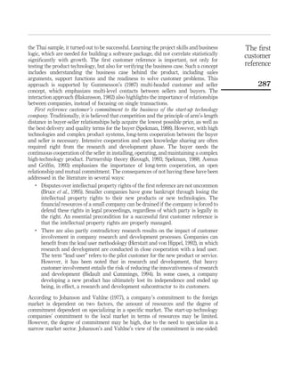 the Thai sample, it turned out to be successful. Learning the project skills and business 
logic, which are needed for building a software package, did not correlate statistically 
significantly with growth. The first customer reference is important, not only for 
testing the product technology, but also for verifying the business case. Such a concept 
includes understanding the business case behind the product, including sales 
arguments, support functions and the readiness to solve customer problems. This 
approach is supported by Gummesson’s (1987) multi-headed customer and seller 
concept, which emphasizes multi-level contacts between sellers and buyers. The 
interaction approach (Hakansson, 1982) also highlights the importance of relationships 
between companies, instead of focusing on single transactions. 
First reference customer’s commitment to the business of the start-up technology 
company. Traditionally, it is believed that competition and the principle of arm’s-length 
distance in buyer-seller relationships help acquire the lowest possible price, as well as 
the best delivery and quality terms for the buyer (Spekman, 1988). However, with high 
technologies and complex product systems, long-term cooperation between the buyer 
and seller is necessary. Intensive cooperation and open knowledge sharing are often 
required right from the research and development phase. The buyer needs the 
continuous cooperation of the seller in installing, operating, and maintaining a complex 
high-technology product. Partnership theory (Keough, 1993; Spekman, 1988; Asmus 
and Griffin, 1993) emphasizes the importance of long-term cooperation, an open 
relationship and mutual commitment. The consequences of not having these have been 
addressed in the literature in several ways: 
. Disputes over intellectual property rights of the first reference are not uncommon 
(Bruce et al., 1995). Smaller companies have gone bankrupt through losing the 
intellectual property rights to their new products or new technologies. The 
financial resources of a small company can be drained if the company is forced to 
defend these rights in legal proceedings, regardless of which party is legally in 
the right. An essential precondition for a successful first customer reference is 
that the intellectual property rights are properly managed. 
. There are also partly contradictory research results on the impact of customer 
involvement in company research and development processes. Companies can 
benefit from the lead user methodology (Herstatt and von Hippel, 1992), in which 
research and development are conducted in close cooperation with a lead user. 
The term “lead user” refers to the pilot customer for the new product or service. 
However, it has been noted that in research and development, that heavy 
customer involvement entails the risk of reducing the innovativeness of research 
and development (Bidault and Cummings, 1994). In some cases, a company 
developing a new product has ultimately lost its independence and ended up 
being, in effect, a research and development subcontractor to its customers. 
According to Johanson and Vahlne (1977), a company’s commitment to the foreign 
market is dependent on two factors, the amount of resources and the degree of 
commitment dependent on specializing in a specific market. The start-up technology 
companies’ commitment to the local market in terms of resources may be limited. 
However, the degree of commitment may be high, due to the need to specialize in a 
narrow market sector. Johanson’s and Vahlne’s view of the commitment is one-sided: 
The first 
customer 
reference 
287 
 