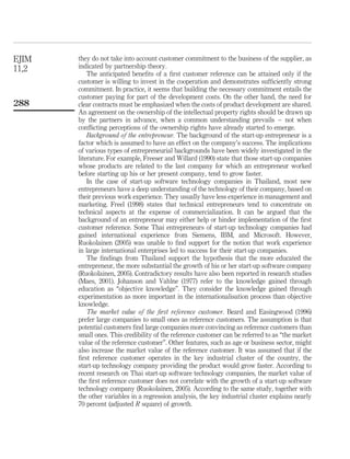 they do not take into account customer commitment to the business of the supplier, as 
indicated by partnership theory. 
The anticipated benefits of a first customer reference can be attained only if the 
customer is willing to invest in the cooperation and demonstrates sufficiently strong 
commitment. In practice, it seems that building the necessary commitment entails the 
customer paying for part of the development costs. On the other hand, the need for 
clear contracts must be emphasized when the costs of product development are shared. 
An agreement on the ownership of the intellectual property rights should be drawn up 
by the partners in advance, when a common understanding prevails – not when 
conflicting perceptions of the ownership rights have already started to emerge. 
Background of the entrepreneur. The background of the start-up entrepreneur is a 
factor which is assumed to have an effect on the company’s success. The implications 
of various types of entrepreneurial backgrounds have been widely investigated in the 
literature. For example, Freeser and Willard (1990) state that those start-up companies 
whose products are related to the last company for which an entrepreneur worked 
before starting up his or her present company, tend to grow faster. 
In the case of start-up software technology companies in Thailand, most new 
entrepreneurs have a deep understanding of the technology of their company, based on 
their previous work experience. They usually have less experience in management and 
marketing. Freel (1998) states that technical entrepreneurs tend to concentrate on 
technical aspects at the expense of commercialization. It can be argued that the 
background of an entrepreneur may either help or hinder implementation of the first 
customer reference. Some Thai entrepreneurs of start-up technology companies had 
gained international experience from Siemens, IBM, and Microsoft. However, 
Ruokolainen (2005) was unable to find support for the notion that work experience 
in large international enterprises led to success for their start-up companies. 
The findings from Thailand support the hypothesis that the more educated the 
entrepreneur, the more substantial the growth of his or her start-up software company 
(Ruokolainen, 2005). Contradictory results have also been reported in research studies 
(Maes, 2001). Johanson and Vahlne (1977) refer to the knowledge gained through 
education as “objective knowledge”. They consider the knowledge gained through 
experimentation as more important in the internationalisation process than objective 
knowledge. 
The market value of the first reference customer. Beard and Easingwood (1996) 
prefer large companies to small ones as reference customers. The assumption is that 
potential customers find large companies more convincing as reference customers than 
small ones. This credibility of the reference customer can be referred to as “the market 
value of the reference customer”. Other features, such as age or business sector, might 
also increase the market value of the reference customer. It was assumed that if the 
first reference customer operates in the key industrial cluster of the country, the 
start-up technology company providing the product would grow faster. According to 
recent research on Thai start-up software technology companies, the market value of 
the first reference customer does not correlate with the growth of a start-up software 
technology company (Ruokolainen, 2005). According to the same study, together with 
the other variables in a regression analysis, the key industrial cluster explains nearly 
70 percent (adjusted R square) of growth. 
EJIM 
11,2 
288 
 