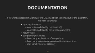 DOCUMENTATION
DOCUMENTATION
If we want an algorithm worthy of the STL, in addition to behaviour of the algorithm,
If we want an algorithm worthy of the STL, in addition to behaviour of the algorithm,
we need to specify:
we need to specify:
type requirements
concepts modelled by the iterator(s)
concepts modelled by the other argument(s)
return value
complexity guarantees
how many applications of comparison
how many swaps/copies/constructions/conversions
may vary by iterator category
56 . 1
 