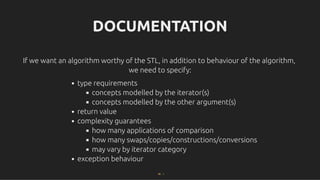 DOCUMENTATION
DOCUMENTATION
If we want an algorithm worthy of the STL, in addition to behaviour of the algorithm,
If we want an algorithm worthy of the STL, in addition to behaviour of the algorithm,
we need to specify:
we need to specify:
type requirements
concepts modelled by the iterator(s)
concepts modelled by the other argument(s)
return value
complexity guarantees
how many applications of comparison
how many swaps/copies/constructions/conversions
may vary by iterator category
exception behaviour
56 . 1
 