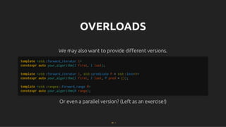 OVERLOADS
OVERLOADS
We may also want to provide diﬀerent versions.
We may also want to provide diﬀerent versions.
Or even a parallel version? (Left as an exercise!)
Or even a parallel version? (Left as an exercise!)
template <std::forward_iterator I>
constexpr auto your_algorithm(I first, I last);
template <std::forward_iterator I, std::predicate P = std::less<>>
constexpr auto your_algorithm(I first, I last, P pred = {});
template <std::ranges::forward_range R>
constexpr auto your_algorithm(R range);
60 . 1
 