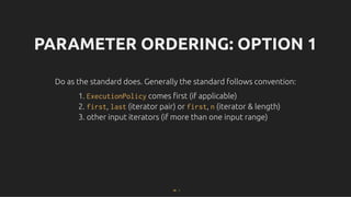PARAMETER ORDERING: OPTION 1
PARAMETER ORDERING: OPTION 1
Do as the standard does. Generally the standard follows convention:
Do as the standard does. Generally the standard follows convention:
1. ExecutionPolicy comes ﬁrst (if applicable)
2. first, last (iterator pair) or first, n (iterator & length)
3. other input iterators (if more than one input range)
66 . 1
 