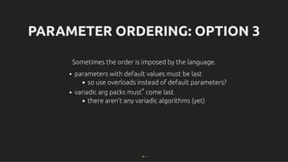 PARAMETER ORDERING: OPTION 3
PARAMETER ORDERING: OPTION 3
Sometimes the order is imposed by the language.
Sometimes the order is imposed by the language.
parameters with default values must be last
so use overloads instead of default parameters?
variadic arg packs must* come last
there aren't any variadic algorithms (yet)
68 . 1
 