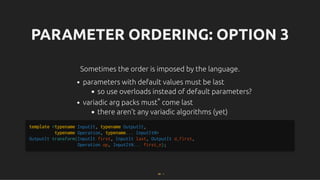PARAMETER ORDERING: OPTION 3
PARAMETER ORDERING: OPTION 3
Sometimes the order is imposed by the language.
Sometimes the order is imposed by the language.
parameters with default values must be last
so use overloads instead of default parameters?
variadic arg packs must* come last
there aren't any variadic algorithms (yet)
template <typename InputIt, typename OutputIt,
typename Operation, typename... InputItN>
OutputIt transform(InputIt first, InputIt last, OutputIt d_first,
Operation op, InputItN... first_n);
68 . 1
 
