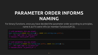 PARAMETER ORDER INFORMS
PARAMETER ORDER INFORMS
NAMING
NAMING
For binary functions, once you have decided the parameter order according to principles,
For binary functions, once you have decided the parameter order according to principles,
name it as if it were inﬁx (or member function/UFCS).
name it as if it were inﬁx (or member function/UFCS).
// with parameters this way around...
bool starts_with(const std::string& s, const std::string_view prefix);
// ...the right name is "starts_with"
// because s "starts_with" prefix
// with parameters this way around...
bool is_prefix_of(const std::string_view prefix, const std::string& s);
// ...the right name is "is_prefix_of"
// because prefix "is_prefix_of" s
69 . 1
 