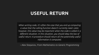 USEFUL RETURN
USEFUL RETURN
– Alex Stepanov,
– Alex Stepanov, From Mathematics to Generic Programming
From Mathematics to Generic Programming
When writing code, it’s often the case that you end up computing
When writing code, it’s often the case that you end up computing
a value that the calling function doesn’t currently need. Later,
a value that the calling function doesn’t currently need. Later,
however, this value may be important when the code is called in a
however, this value may be important when the code is called in a
diﬀerent situation. In this situation, you should obey the law of
diﬀerent situation. In this situation, you should obey the law of
useful return: A procedure should return all the potentially useful
useful return: A procedure should return all the potentially useful
information it computed.
information it computed.
71 . 1
 