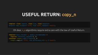 USEFUL RETURN:
USEFUL RETURN: copy_n
copy_n
Oh dear.
Oh dear. *_n
*_n algorithms require extra care with the law of Useful Return.
algorithms require extra care with the law of Useful Return.
template <class InputIt, class Size, class OutputIt>
OutputIt copy_n(InputIt first, Size count, OutputIt result);
template<input_iterator I, weakly_incrementable O>
requires indirectly_copyable<I, O>
constexpr ranges::copy_n_result<I, O>
ranges::copy_n(I first, iter_difference_t<I> n, O result);
73 . 1
 