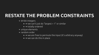 RESTATE THE PROBLEM CONSTRAINTS
RESTATE THE PROBLEM CONSTRAINTS
64-bit integers
⇒ we can't just do "largest + 1" or similar
⇒ totally ordered
unique elements
random order
⇒ we are free to permute the input (it's arbitrary anyway)
⇒ we can do this in place
9 . 1
 