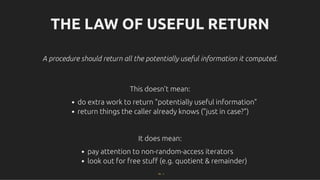 THE LAW OF USEFUL RETURN
THE LAW OF USEFUL RETURN
A procedure should return all the potentially useful information it computed.
A procedure should return all the potentially useful information it computed.
This doesn't mean:
This doesn't mean:
do extra work to return "potentially useful information"
return things the caller already knows ("just in case?")
It does mean:
It does mean:
pay attention to non-random-access iterators
look out for free stuﬀ (e.g. quotient & remainder)
74 . 1
 