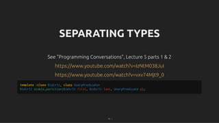 SEPARATING TYPES
SEPARATING TYPES
See "Programming Conversations", Lecture 5 parts 1 & 2
See "Programming Conversations", Lecture 5 parts 1 & 2
https://www.youtube.com/watch?v=IzNtM038JuI
https://www.youtube.com/watch?v=IzNtM038JuI
https://www.youtube.com/watch?v=vxv74Mjt9_0
https://www.youtube.com/watch?v=vxv74Mjt9_0
template <class BidirIt, class UnaryPredicate>
BidirIt stable_partition(BidirIt first, BidirIt last, UnaryPredicate p);
76 . 1
 