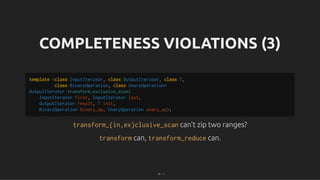 COMPLETENESS VIOLATIONS (3)
COMPLETENESS VIOLATIONS (3)
transform_{in,ex}clusive_scan
transform_{in,ex}clusive_scan can't zip two ranges?
can't zip two ranges?
transform
transform can,
can, transform_reduce
transform_reduce can.
can.
template <class InputIterator, class OutputIterator, class T,
class BinaryOperation, class UnaryOperation>
OutputIterator transform_exclusive_scan(
InputIterator first, InputIterator last,
OutputIterator result, T init,
BinaryOperation binary_op, UnaryOperation unary_op);
81 . 1
 