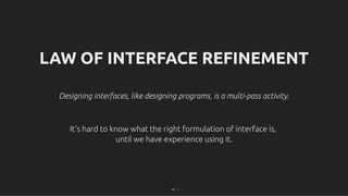 LAW OF INTERFACE REFINEMENT
LAW OF INTERFACE REFINEMENT
Designing interfaces, like designing programs, is a multi-pass activity.
Designing interfaces, like designing programs, is a multi-pass activity.
It's hard to know what the right formulation of interface is,
It's hard to know what the right formulation of interface is,
until we have experience using it.
until we have experience using it.
82 . 1
 