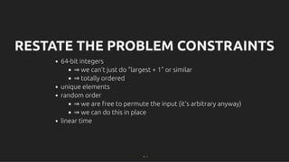 RESTATE THE PROBLEM CONSTRAINTS
RESTATE THE PROBLEM CONSTRAINTS
64-bit integers
⇒ we can't just do "largest + 1" or similar
⇒ totally ordered
unique elements
random order
⇒ we are free to permute the input (it's arbitrary anyway)
⇒ we can do this in place
linear time
9 . 1
 