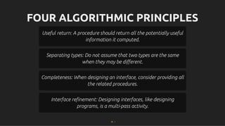 FOUR ALGORITHMIC PRINCIPLES
FOUR ALGORITHMIC PRINCIPLES
Useful return: A procedure should return all the potentially useful
Useful return: A procedure should return all the potentially useful
information it computed.
information it computed.
Separating types: Do not assume that two types are the same
Separating types: Do not assume that two types are the same
when they may be diﬀerent.
when they may be diﬀerent.
Completeness: When designing an interface, consider providing all
Completeness: When designing an interface, consider providing all
the related procedures.
the related procedures.
Interface reﬁnement: Designing interfaces, like designing
Interface reﬁnement: Designing interfaces, like designing
programs, is a multi-pass activity.
programs, is a multi-pass activity.
85 . 1
 