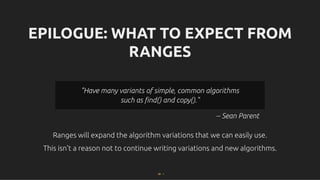 EPILOGUE: WHAT TO EXPECT FROM
EPILOGUE: WHAT TO EXPECT FROM
RANGES
RANGES
Ranges will expand the algorithm variations that we can easily use.
Ranges will expand the algorithm variations that we can easily use.
This isn't a reason not to continue writing variations and new algorithms.
This isn't a reason not to continue writing variations and new algorithms.
-- Sean Parent
"Have many variants of simple, common algorithms
"Have many variants of simple, common algorithms
such as ﬁnd() and copy()."
such as ﬁnd() and copy()."
88 . 1
 
