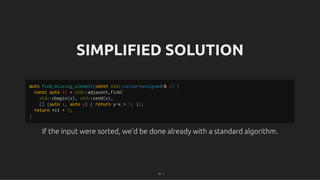 SIMPLIFIED SOLUTION
SIMPLIFIED SOLUTION
If the input were sorted, we'd be done already with a standard algorithm.
If the input were sorted, we'd be done already with a standard algorithm.
auto find_missing_element(const std::vector<unsigned>& v) {
const auto it = std::adjacent_find(
std::cbegin(v), std::cend(v),
[] (auto x, auto y) { return y-x > 1; });
return *it + 1;
}
10 . 1
 