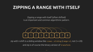 ZIPPING A RANGE WITH ITSELF
ZIPPING A RANGE WITH ITSELF
Zipping a range with itself (often shifted)
Zipping a range with itself (often shifted)
is an important and common algorithmic pattern.
is an important and common algorithmic pattern.
0 1 2 3 4 5 6 7 8
zip with n-shift is a sliding window like
zip with n-shift is a sliding window like views::sliding
views::sliding (
(range-v3
range-v3, not C++20)
, not C++20)
and zip is of course the binary version of
and zip is of course the binary version of transform
transform
14 . 1
 