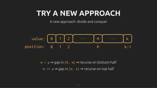 TRY A NEW APPROACH
TRY A NEW APPROACH
A new approach: divide and conquer
A new approach: divide and conquer
0 1 2 m ... k
...
value:
position: 0 1 2 p k-1
m > p
m > p ⇒ gap in
⇒ gap in [0, m)
[0, m) ⇒ recurse on bottom half
⇒ recurse on bottom half
m == p
m == p ⇒ gap in
⇒ gap in [m, k)
[m, k) ⇒ recurse on top half
⇒ recurse on top half
17 . 1
 