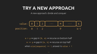 TRY A NEW APPROACH
TRY A NEW APPROACH
A new approach: divide and conquer
A new approach: divide and conquer
0 1 2 m ... k
...
value:
position: 0 1 2 p k-1
m > p
m > p ⇒ gap in
⇒ gap in [0, m)
[0, m) ⇒ recurse on bottom half
⇒ recurse on bottom half
m == p
m == p ⇒ gap in
⇒ gap in [m, k)
[m, k) ⇒ recurse on top half
⇒ recurse on top half
when
when size(sequence) == 1
size(sequence) == 1, answer is
, answer is value + 1
value + 1
17 . 1
 