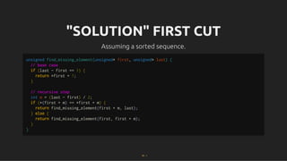 "SOLUTION" FIRST CUT
"SOLUTION" FIRST CUT
Assuming a sorted sequence.
Assuming a sorted sequence.
unsigned find_missing_element(unsigned* first, unsigned* last) {
// base case
if (last - first == 1) {
return *first + 1;
}
// recursive step
int m = (last - first) / 2;
if (*(first + m) == *first + m) {
return find_missing_element(first + m, last);
} else {
return find_missing_element(first, first + m);
}
}
18 . 1
 