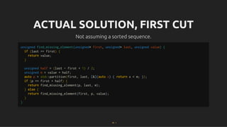 ACTUAL SOLUTION, FIRST CUT
ACTUAL SOLUTION, FIRST CUT
Not assuming a sorted sequence.
Not assuming a sorted sequence.
unsigned find_missing_element(unsigned* first, unsigned* last, unsigned value) {
if (last == first) {
return value;
}
unsigned half = (last - first + 1) / 2;
unsigned m = value + half;
auto p = std::partition(first, last, [&](auto x) { return x < m; });
if (p == first + half) {
return find_missing_element(p, last, m);
} else {
return find_missing_element(first, p, value);
}
}
20 . 1
 