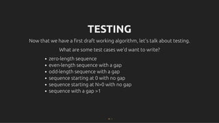 TESTING
TESTING
Now that we have a ﬁrst draft working algorithm, let's talk about testing.
Now that we have a ﬁrst draft working algorithm, let's talk about testing.
What are some test cases we'd want to write?
What are some test cases we'd want to write?
zero-length sequence
even-length sequence with a gap
odd-length sequence with a gap
sequence starting at 0 with no gap
sequence starting at N>0 with no gap
sequence with a gap >1
22 . 1
 