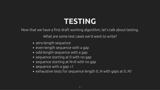 TESTING
TESTING
Now that we have a ﬁrst draft working algorithm, let's talk about testing.
Now that we have a ﬁrst draft working algorithm, let's talk about testing.
What are some test cases we'd want to write?
What are some test cases we'd want to write?
zero-length sequence
even-length sequence with a gap
odd-length sequence with a gap
sequence starting at 0 with no gap
sequence starting at N>0 with no gap
sequence with a gap >1
exhaustive tests for sequence length 0..N with gaps at 0..N?
22 . 1
 