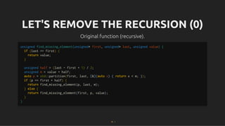 LET'S REMOVE THE RECURSION (0)
LET'S REMOVE THE RECURSION (0)
Original function (recursive).
Original function (recursive).
unsigned find_missing_element(unsigned* first, unsigned* last, unsigned value) {
if (last == first) {
return value;
}
unsigned half = (last - first + 1) / 2;
unsigned m = value + half;
auto p = std::partition(first, last, [&](auto x) { return x < m; });
if (p == first + half) {
return find_missing_element(p, last, m);
} else {
return find_missing_element(first, p, value);
}
}
23 . 1
 
