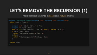 LET'S REMOVE THE RECURSION (1)
LET'S REMOVE THE RECURSION (1)
Make the base case into a
Make the base case into a while
while loop;
loop; return
return after it.
after it.
unsigned find_missing_element(unsigned* first, unsigned* last, unsigned value) {
while (last != first) {
unsigned half = (last - first + 1) / 2;
unsigned m = value + half;
auto p = std::partition(first, last, [&](auto x) { return x < m; });
if (p == first + half) {
return find_missing_element(p, last, m);
} else {
return find_missing_element(first, p, value);
}
}
return value;
}
24 . 1
 