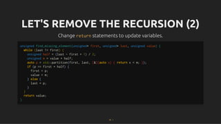 LET'S REMOVE THE RECURSION (2)
LET'S REMOVE THE RECURSION (2)
Change
Change return
return statements to update variables.
statements to update variables.
unsigned find_missing_element(unsigned* first, unsigned* last, unsigned value) {
while (last != first) {
unsigned half = (last - first + 1) / 2;
unsigned m = value + half;
auto p = std::partition(first, last, [&](auto x) { return x < m; });
if (p == first + half) {
first = p;
value = m;
} else {
last = p;
}
}
return value;
}
25 . 1
 