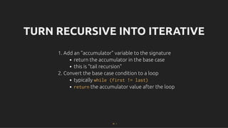TURN RECURSIVE INTO ITERATIVE
TURN RECURSIVE INTO ITERATIVE
1. Add an "accumulator" variable to the signature
return the accumulator in the base case
this is "tail recursion"
2. Convert the base case condition to a loop
typically while (first != last)
return the accumulator value after the loop
26 . 1
 