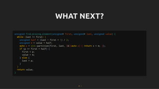 WHAT NEXT?
WHAT NEXT?
unsigned find_missing_element(unsigned* first, unsigned* last, unsigned value) {
while (last != first) {
unsigned half = (last - first + 1) / 2;
unsigned m = value + half;
auto p = std::partition(first, last, [&](auto x) { return x < m; });
if (p == first + half) {
first = p;
value = m;
} else {
last = p;
}
}
return value;
}
27 . 1
 