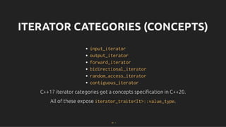 ITERATOR CATEGORIES (CONCEPTS)
ITERATOR CATEGORIES (CONCEPTS)
input_iterator
output_iterator
forward_iterator
bidirectional_iterator
random_access_iterator
contiguous_iterator
C++17 iterator categories got a concepts speciﬁcation in C++20.
C++17 iterator categories got a concepts speciﬁcation in C++20.
All of these expose
All of these expose iterator_traits<It>::value_type
iterator_traits<It>::value_type.
.
29 . 1
 