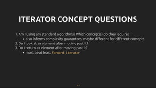 ITERATOR CONCEPT QUESTIONS
ITERATOR CONCEPT QUESTIONS
1. Am I using any standard algorithms? Which concept(s) do they require?
also informs complexity guarantees, maybe diﬀerent for diﬀerent concepts
2. Do I look at an element after moving past it?
3. Do I return an element after moving past it?
must be at least forward_iterator
30 . 1
 