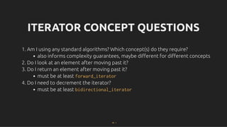 ITERATOR CONCEPT QUESTIONS
ITERATOR CONCEPT QUESTIONS
1. Am I using any standard algorithms? Which concept(s) do they require?
also informs complexity guarantees, maybe diﬀerent for diﬀerent concepts
2. Do I look at an element after moving past it?
3. Do I return an element after moving past it?
must be at least forward_iterator
4. Do I need to decrement the iterator?
must be at least bidirectional_iterator
30 . 1
 