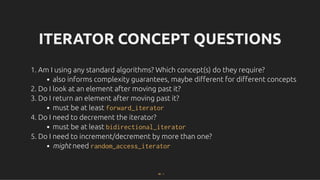 ITERATOR CONCEPT QUESTIONS
ITERATOR CONCEPT QUESTIONS
1. Am I using any standard algorithms? Which concept(s) do they require?
also informs complexity guarantees, maybe diﬀerent for diﬀerent concepts
2. Do I look at an element after moving past it?
3. Do I return an element after moving past it?
must be at least forward_iterator
4. Do I need to decrement the iterator?
must be at least bidirectional_iterator
5. Do I need to increment/decrement by more than one?
might need random_access_iterator
30 . 1
 
