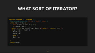 WHAT SORT OF ITERATOR?
WHAT SORT OF ITERATOR?
template <typename It, typename T>
T find_missing_element(It first, It last, T value) {
while (first != last) {
T half = (last - first + 1) / 2;
T m = value + half;
auto p = std::partition(first, last, [&](auto x) { return x < m; });
if (p == first + half) {
first = p;
value = m;
} else {
last = p;
}
}
return value;
}
31 . 1
 