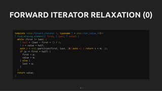 FORWARD ITERATOR RELAXATION (0)
FORWARD ITERATOR RELAXATION (0)
template <std::forward_iterator I, typename T = std::iter_value_t<I>>
T find_missing_element(I first, I last, T value) {
while (first != last) {
T half = (last - first + 1) / 2;
T m = value + half;
auto p = std::partition(first, last, [&](auto x) { return x < m; });
if (p == first + half) {
first = p;
value = m;
} else {
last = p;
}
}
return value;
}
34 . 1
 