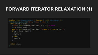 FORWARD ITERATOR RELAXATION (1)
FORWARD ITERATOR RELAXATION (1)
template <std::forward_iterator I, typename T = std::iter_value_t<I>>
T find_missing_element(I first, I last, T value) {
while (first != last) {
T half = (std::distance(first, last) + 1) / 2; // relax
T m = value + half;
auto p = std::partition(first, last, [&](auto x) { return x < m; });
if (p == first + half) {
first = p;
value = m;
} else {
last = p;
}
}
return value;
}
35 . 1
 