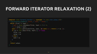 FORWARD ITERATOR RELAXATION (2)
FORWARD ITERATOR RELAXATION (2)
template <std::forward_iterator I, typename T = std::iter_value_t<I>>
T find_missing_element(I first, I last, T value) {
while (first != last) {
T half = (std::distance(first, last) + 1) / 2;
T m = value + half;
auto p = std::partition(first, last, [&](auto x) { return x < m; });
if (p == std::next(first, half)) { // relax
first = p;
value = m;
} else {
last = p;
}
}
return value;
}
36 . 1
 