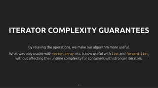 ITERATOR COMPLEXITY GUARANTEES
ITERATOR COMPLEXITY GUARANTEES
By relaxing the operations, we make our algorithm more useful.
By relaxing the operations, we make our algorithm more useful.
What was only usable with
What was only usable with vector
vector,
, array
array, etc. is now useful with
, etc. is now useful with list
list and
and forward_list
forward_list,
,
without aﬀecting the runtime complexity for containers with stronger iterators.
without aﬀecting the runtime complexity for containers with stronger iterators.
37 . 1
 