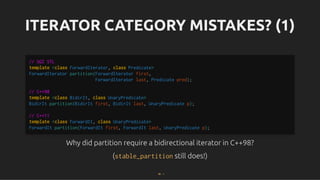 ITERATOR CATEGORY MISTAKES? (1)
ITERATOR CATEGORY MISTAKES? (1)
Why did partition require a bidirectional iterator in C++98?
Why did partition require a bidirectional iterator in C++98?
(
(stable_partition
stable_partition still does!)
still does!)
// SGI STL
template <class ForwardIterator, class Predicate>
ForwardIterator partition(ForwardIterator first,
ForwardIterator last, Predicate pred);
// C++98
template <class BidirIt, class UnaryPredicate>
BidirIt partition(BidirIt first, BidirIt last, UnaryPredicate p);
// C++11
template <class ForwardIt, class UnaryPredicate>
ForwardIt partition(ForwardIt first, ForwardIt last, UnaryPredicate p);
38 . 1
 