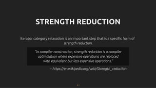 STRENGTH REDUCTION
STRENGTH REDUCTION
Iterator category relaxation is an important step that is a speciﬁc form of
Iterator category relaxation is an important step that is a speciﬁc form of
strength reduction
strength reduction.
.
-- https://en.wikipedia.org/wiki/Strength_reduction
"In compiler construction, strength reduction is a compiler
"In compiler construction, strength reduction is a compiler
optimization where expensive operations are replaced
optimization where expensive operations are replaced
with equivalent but less expensive operations."
with equivalent but less expensive operations."
40 . 1
 